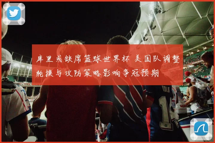 库里或缺席篮球世界杯 美国队调整轮换与攻防策略影响争冠预期