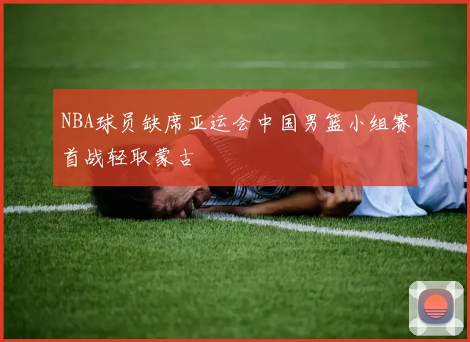 NBA球员缺席亚运会中国男篮小组赛首战轻取蒙古