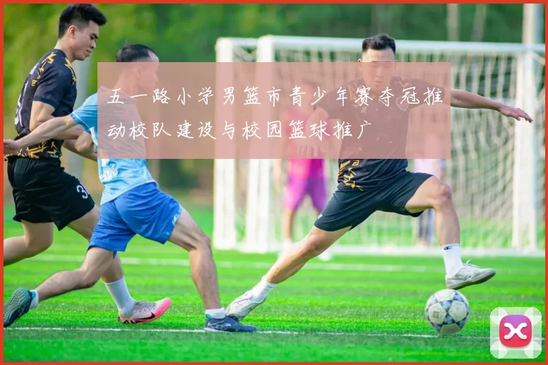 五一路小学男篮市青少年赛夺冠推动校队建设与校园篮球推广