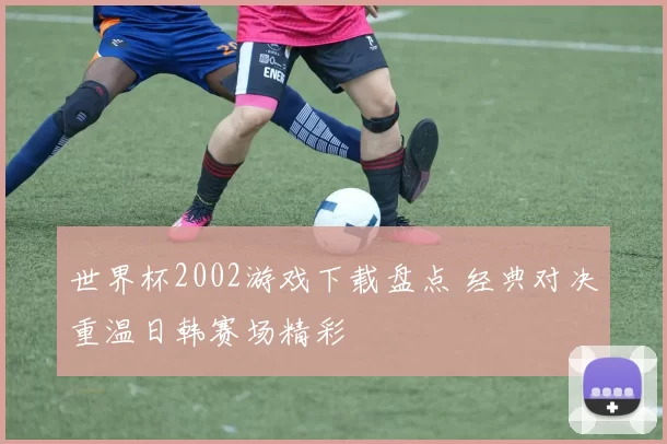世界杯2002游戏下载盘点 经典对决重温日韩赛场精彩