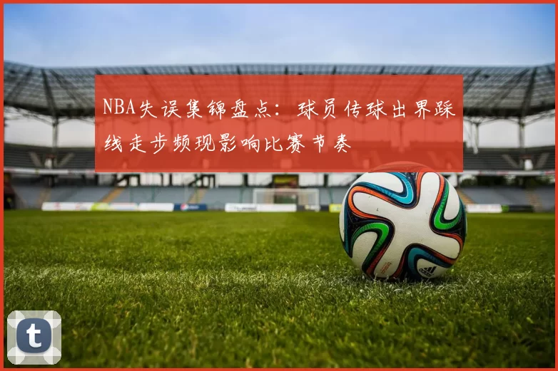NBA失误集锦盘点：球员传球出界踩线走步频现影响比赛节奏