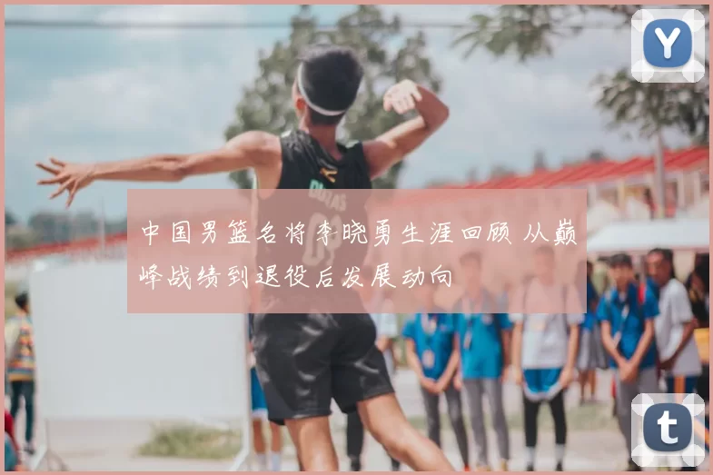 中国男篮名将李晓勇生涯回顾 从巅峰战绩到退役后发展动向