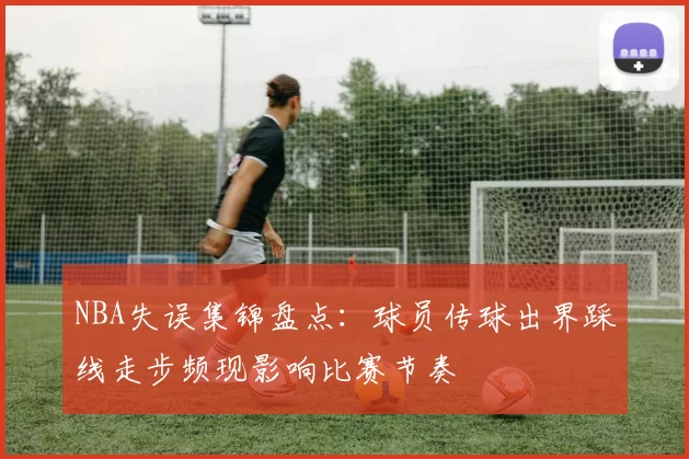 NBA失误集锦盘点：球员传球出界踩线走步频现影响比赛节奏