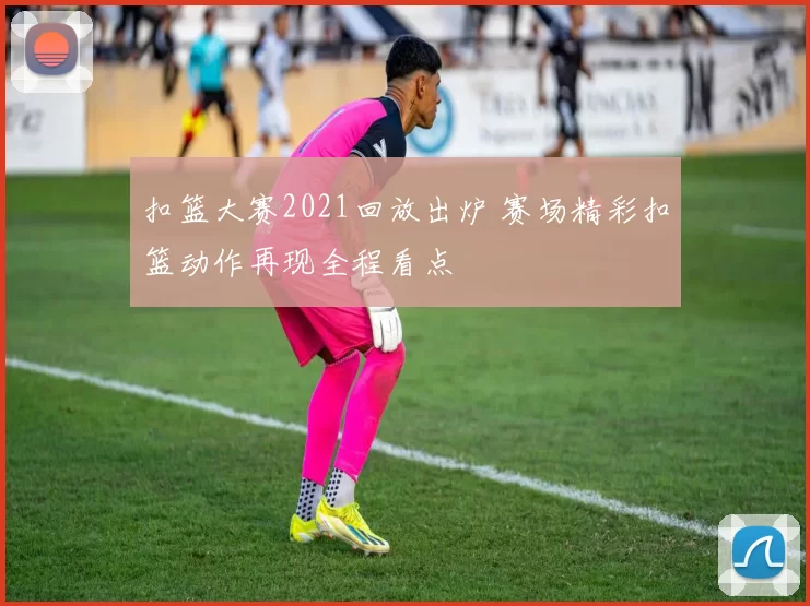 扣篮大赛2021回放出炉 赛场精彩扣篮动作再现全程看点