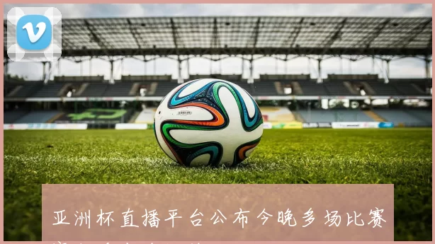 亚洲杯直播平台公布今晚多场比赛赛程看点全汇总