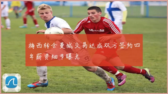 梅西转会曼城交易达成双方签约四年薪资细节曝光