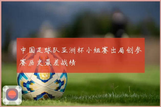 中国足球队亚洲杯小组赛出局创参赛历史最差战绩