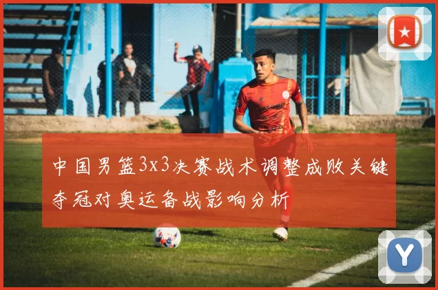 中国男篮3x3决赛战术调整成败关键夺冠对奥运备战影响分析