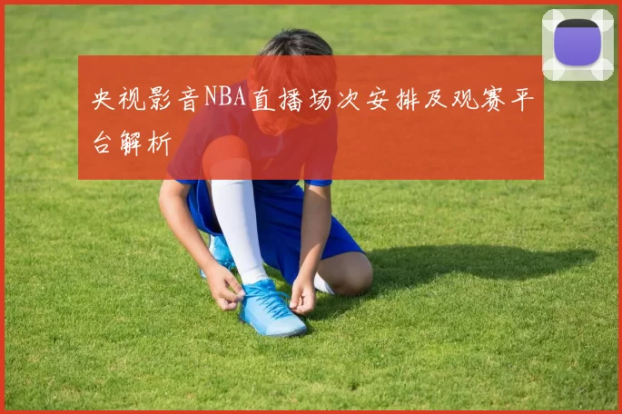 央视影音NBA直播场次安排及观赛平台解析