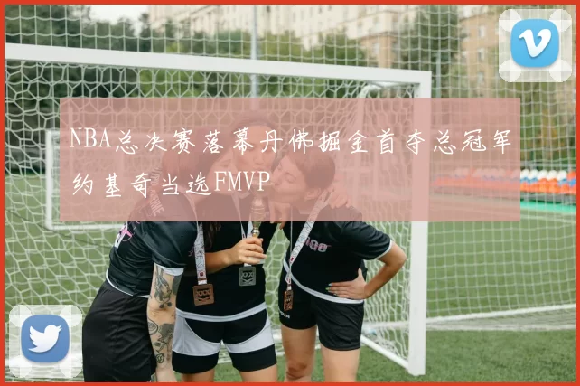 NBA总决赛落幕丹佛掘金首夺总冠军约基奇当选FMVP