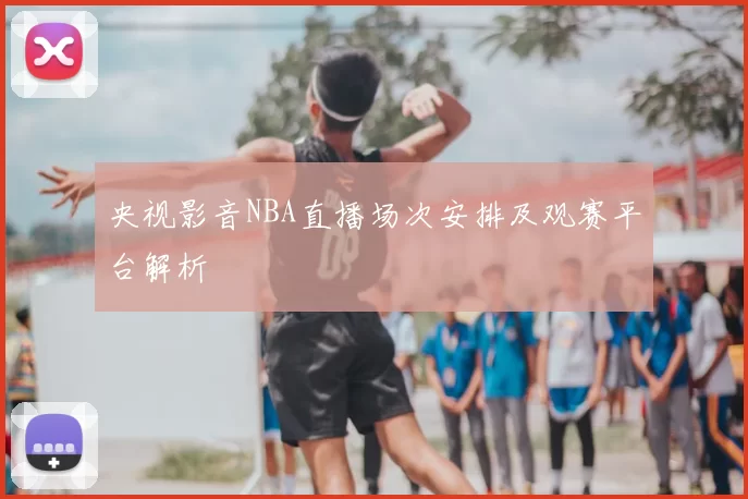 央视影音NBA直播场次安排及观赛平台解析