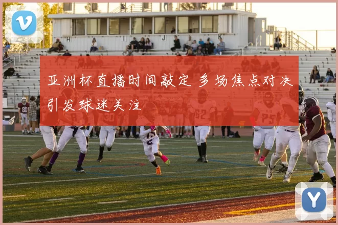 亚洲杯直播时间敲定 多场焦点对决引发球迷关注