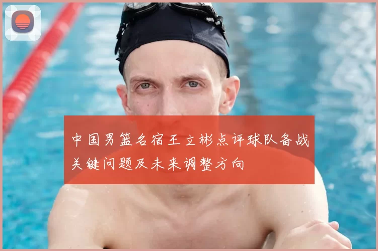 中国男篮名宿王立彬点评球队备战关键问题及未来调整方向