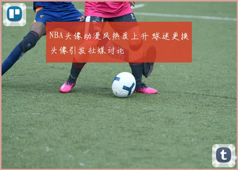 NBA头像动漫风热度上升 球迷更换头像引发社媒讨论