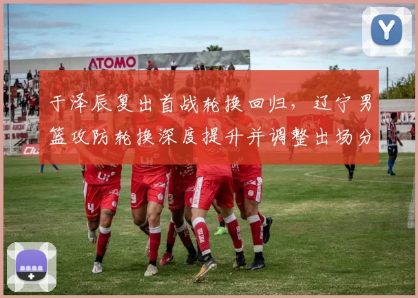 于泽辰复出首战轮换回归，辽宁男篮攻防轮换深度提升并调整出场分配