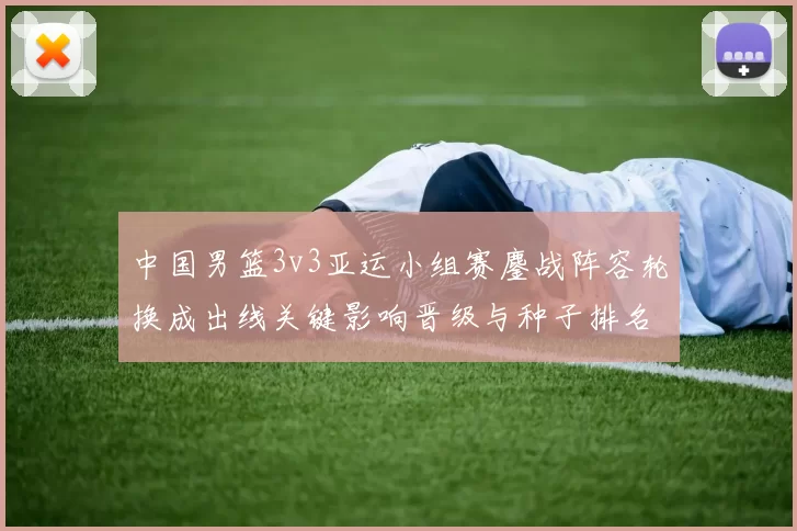 中国男篮3v3亚运小组赛鏖战阵容轮换成出线关键影响晋级与种子排名