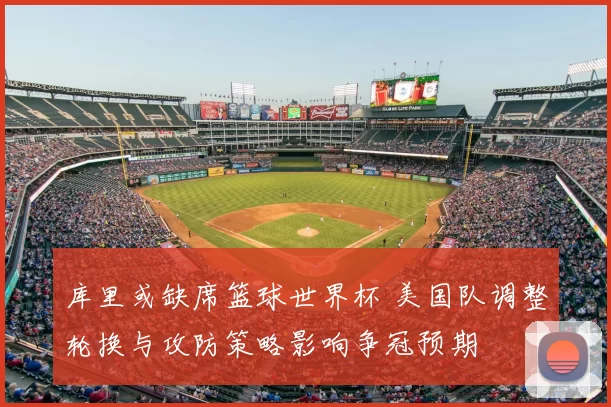 库里或缺席篮球世界杯 美国队调整轮换与攻防策略影响争冠预期