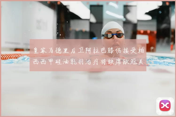 皇家马德里后卫阿拉巴膝伤接受柏西西甲硅油乳剂治疗将缺席欧冠关键战