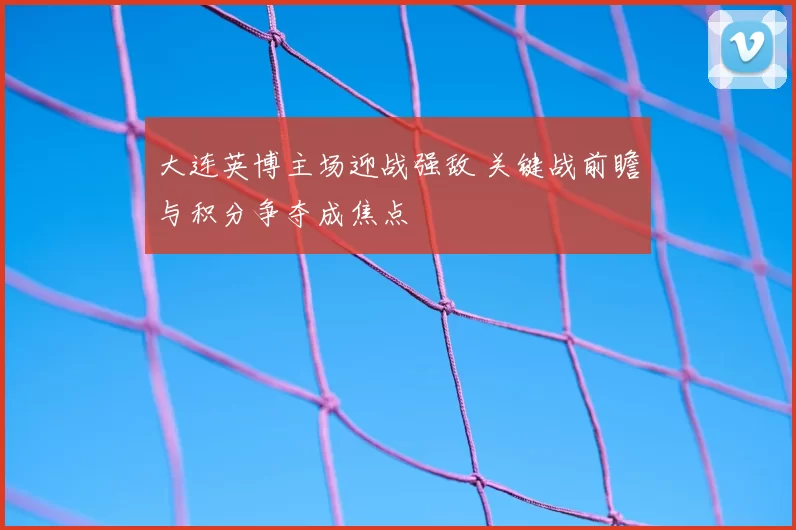 大连英博主场迎战强敌 关键战前瞻与积分争夺成焦点