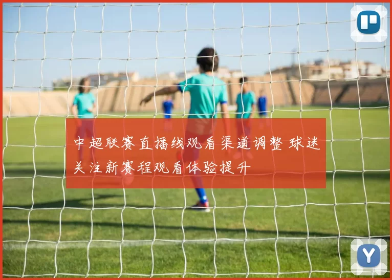 中超联赛直播线观看渠道调整 球迷关注新赛程观看体验提升