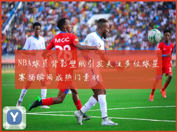 NBA球员背影壁纸引发关注多位球星赛场瞬间成热门素材