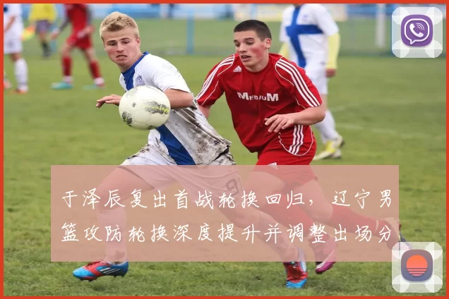 于泽辰复出首战轮换回归，辽宁男篮攻防轮换深度提升并调整出场分配