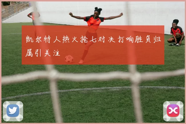 凯尔特人热火抢七对决打响胜负归属引关注