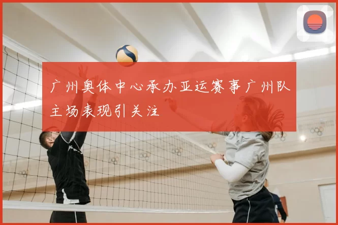 广州奥体中心承办亚运赛事广州队主场表现引关注