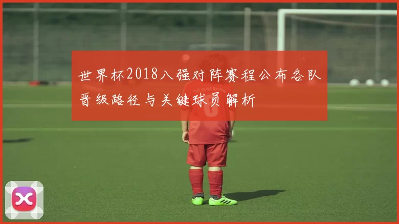 世界杯2018八强对阵赛程公布各队晋级路径与关键球员解析