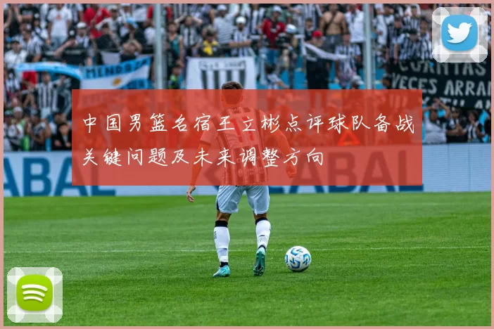 中国男篮名宿王立彬点评球队备战关键问题及未来调整方向